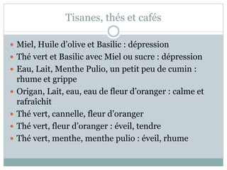 Tisanes, thés et cafés
 Miel, Huile d’olive et Basilic : dépression
 Thé vert et Basilic avec Miel ou sucre : dépression
 Eau, Lait, Menthe Pulio, un petit peu de cumin :
rhume et grippe
 Origan, Lait, eau, eau de fleur d’oranger : calme et
rafraîchit
 Thé vert, cannelle, fleur d’oranger
 Thé vert, fleur d’oranger : éveil, tendre
 Thé vert, menthe, menthe pulio : éveil, rhume
 