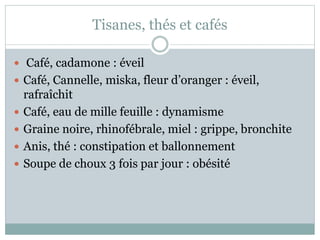 Tisanes, thés et cafés
 Café, cadamone : éveil
 Café, Cannelle, miska, fleur d’oranger : éveil,
rafraîchit
 Café, eau de mille feuille : dynamisme
 Graine noire, rhinofébrale, miel : grippe, bronchite
 Anis, thé : constipation et ballonnement
 Soupe de choux 3 fois par jour : obésité
 