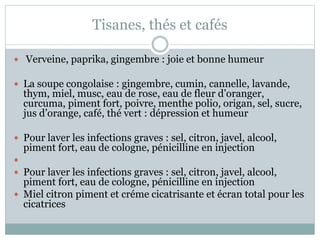 Tisanes, thés et cafés
 Verveine, paprika, gingembre : joie et bonne humeur
 La soupe congolaise : gingembre, cumin, cannelle, lavande,
thym, miel, musc, eau de rose, eau de fleur d’oranger,
curcuma, piment fort, poivre, menthe polio, origan, sel, sucre,
jus d’orange, café, thé vert : dépression et humeur
 Pour laver les infections graves : sel, citron, javel, alcool,
piment fort, eau de cologne, pénicilline en injection

 Pour laver les infections graves : sel, citron, javel, alcool,
piment fort, eau de cologne, pénicilline en injection
 Miel citron piment et créme cicatrisante et écran total pour les
cicatrices
 