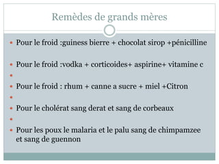Remèdes de grands mères
 Pour le froid :guiness bierre + chocolat sirop +pénicilline
 Pour le froid :vodka + corticoides+ aspirine+ vitamine c

 Pour le froid : rhum + canne a sucre + miel +Citron

 Pour le cholérat sang derat et sang de corbeaux

 Pour les poux le malaria et le palu sang de chimpamzee
et sang de guennon
 