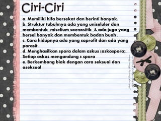 a. Memiliki hifa bersekat dan berinti banyak.
b. Struktur tubuhnya ada yang uniseluler dan
membentuk miselium soenositik & ada juga yang
bersel banyak dan membentuk badan buah .
c. Cara hidupnya ada yang saprofit dan ada yang
parasit.
d. Menghasilkan spora dalam askus (askospora).
Setiap askus mengandung 8 spora
e. Berkembang biak dengan cara seksual dan
aseksual
 