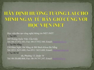 H?c vi?n ?o t?o c?ng ngh? th?ng tin NIIT iNET
1. T?i HN
445 Hong Qu?c Vi?t, C?u Gi?y
Tel: 04-37.932.161; Fax: 04-37.932.160; Email: hanoi@niit.vn
2. T?i ? N?ng
130 Hm Nghi, ? N?ng & ?H Bch Khoa ? N?ng
Tel: 0511.3653.688; Fax:0511 3653.689; Email: danang@inet.vn
3. T?i HCM
              nh, Ph??ng 13, Qu?n 10
Tel: 08-38.680.868; Fax: 08-39.797.247; Email: hcm@niit.vn
 