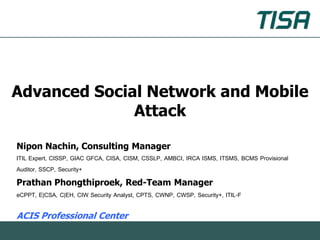 Advanced Social Network and Mobile
              Attack

Nipon Nachin, Consulting Manager
ITIL Expert, CISSP, GIAC GFCA, CISA, CISM, CSSLP, AMBCI, IRCA ISMS, ITSMS, BCMS Provisional
Auditor, SSCP, Security+
Prathan Phongthiproek, Red-Team Manager
eCPPT, E|CSA, C|EH, CIW Security Analyst, CPTS, CWNP, CWSP, Security+, ITIL-F

ACIS Professional Center
 