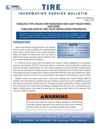 TIRE
        INFORMATION SERVICE BULLETIN
                                                                                         Volume 40, Number 2
                                                                                                  Page 1 of 4
                                                                                                             1
    TUBELESS TYPE VALVES FOR PASSENGER AND LIGHT TRUCK TIRES
                            INCLUDING
       TUBELESS SNAP-IN TIRE VALVE INSTALLATION PROCEDURE
        This bulletin is not all-inclusive; it is intended to illustrate some examples of the wide
          variety of valves available on the market. Questions pertaining to specific products
         and applications should be addressed directly to the tire and/or valve manufacturer.


INTRODUCTION
                                                                               NOTE
    Valves, both standard and high pressure, are manufac-      Valve pressure ratings may vary by manu-
tured in numerous sizes and shapes. It is important that the   facturer. Always verify the maximum pres-
proper valve is utilized based on the vehicle application,     sure rating with the valve manufacturer
wheel, tire inflation and wheel cover. If you are unable to    prior to the installation.
determine the proper valve type, please contact the valve,
tire, or wheel manufacturer for assistance.

    It is critical to use the proper valve that matches the maximum inflation capabilities for the tire/wheel
assembly (see Warning). DO NOT use a valve rated for a maximum of 65 psi (450 kPa) in a light truck
tire/wheel assembly or special trailer “ST” that is rated for greater than 65 psi (450 kPa). A high-pressure
valve must be used when the inflation pressure exceeds 65 psi (450 kPa). If the incorrect valve is applied,
it may detach and result in sudden loss of inflation pressure (see Warning). In the case of performance appli-
cations above 130 mph (210 km/h), it is recommended to use a clamp-in valve instead of a snap-in valve.2

   ALWAYS remove and replace used snap-in valves when replacing tires. NEVER REUSE SNAP-IN
VALVES. Only valves that are compatible with the rim being serviced must be used. ALWAYS be sure the
valve stem is covered with a sealing valve cap. This helps to prevent moisture, dirt, and other contaminants
from entering the valve core as well as providing an additional seal. Any time a tire is demounted for any
reason, including repairs, also inspect the valve stem for damage (cracks, tears, etc.) to determine if the
valve stem should be replaced.




                    The valve must match the maximum inflation capability for the tire/wheel
                    assembly. Improper application of tire valves may result in loss of inflation
                    pressure, which can result in an accident, personal injury or death.




    Rubber Manufactuurers Association• 1400 K Street, NW • Suite 900 • Washington, DC 20005

        Tel: 202.682.4800 • Fax: 202.682.4854 • Web: www.rma.org • E-mail: info@rma.org
 