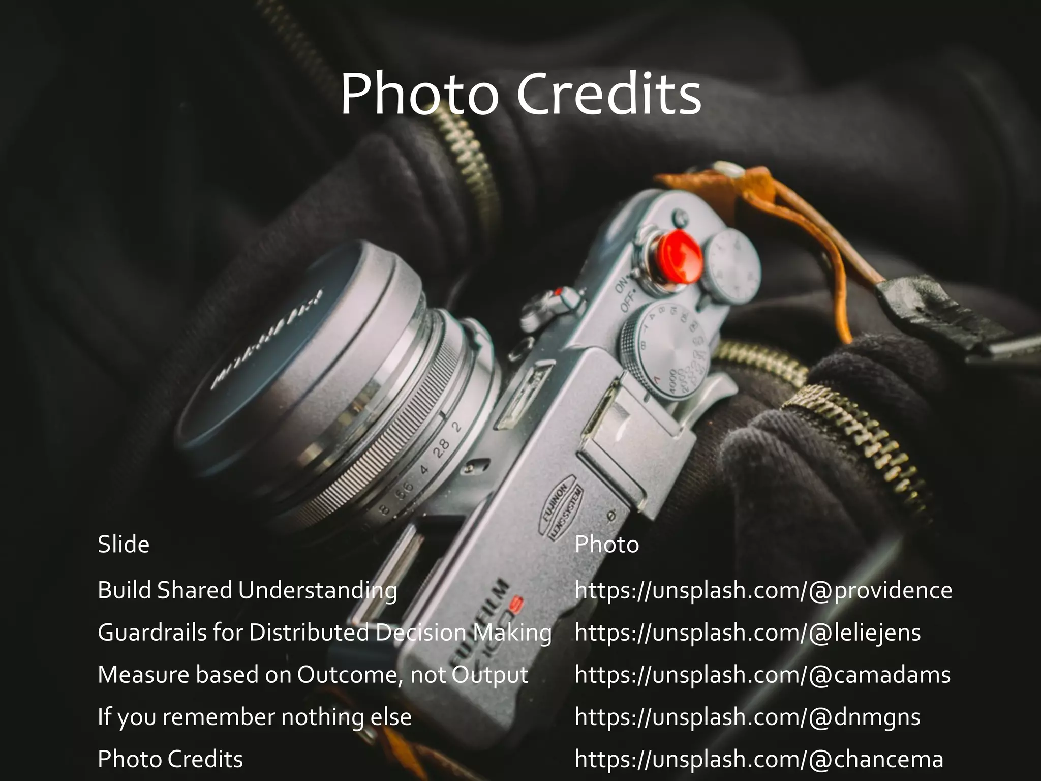 Photo Credits
Slide Photo
Build Shared Understanding https://unsplash.com/@providence
Guardrails for Distributed Decision Making https://unsplash.com/@leliejens
Measure based on Outcome, not Output https://unsplash.com/@camadams
If you remember nothing else https://unsplash.com/@dnmgns
Photo Credits https://unsplash.com/@chancema
 