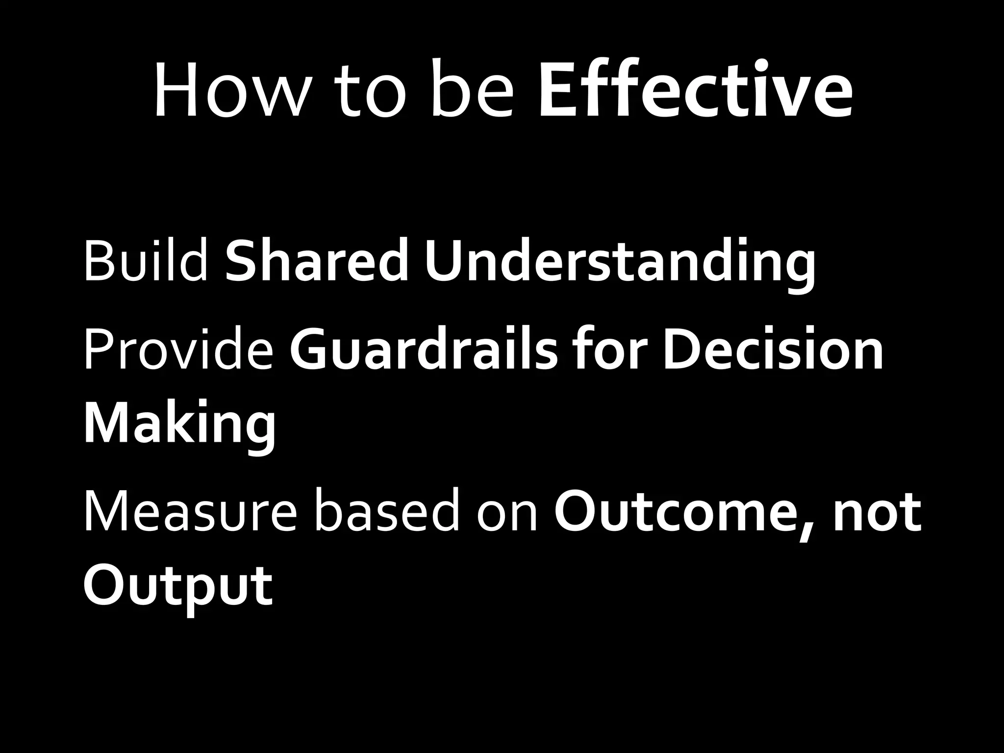 How to be Effective
Build Shared Understanding
Provide Guardrails for Decision
Making
Measure based on Outcome, not
Output
 
