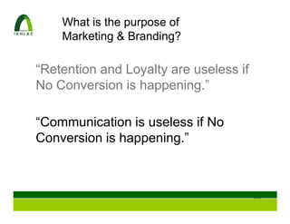 What is the purpose of
    Marketing & Branding?

“Retention and Loyalty are useless if
No Conversion is happening.”

“Communication is useless if No
Conversion is happening.”



                                        100
 