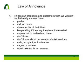 Law of Annoyance

1.    Things our prospects and customers wish we wouldn’t
      do that really annoys them:
     – pushy.
     – call too much.
     – disrespectful of their time.
     – keep calling if they say they’re not interested.
     – appear not to understand them,
     – don’t listen.
     – don’t know about our own products/ services.
     – rude, arrogant, or inattentive.
     – vague or unclear.
     – won’t take no for an answer.


                                                       104
 