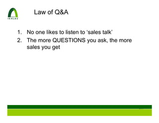 Law of Q&A


1. No one likes to listen to ‘sales talk’
2. The more QUESTIONS you ask, the more
   sales you get




                                            105
 