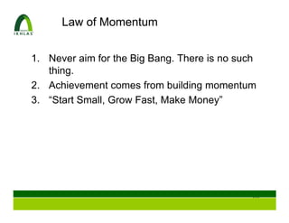 Law of Momentum


1. Never aim for the Big Bang. There is no such
   thing.
2. Achievement comes from building momentum
3. “Start Small, Grow Fast, Make Money”




                                              107
 