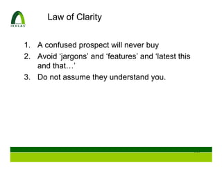 Law of Clarity


1. A confused prospect will never buy
2. Avoid ‘jargons’ and ‘features’ and ‘latest this
   and that…’
3. Do not assume they understand you.




                                                     108
 