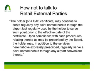 How not to talk to
       Retail External Parties
“The holder [of a CAB certificate] may continue to
  serve regularly any point named herein through the
  airport last regularly used by the holder to serve
  such point prior to the effective date of the
  certificate. Upon compliance with such procedures
  relating thereto as may be prescribed by the Board,
  the holder may, in addition to the services
  hereinabove expressly prescribed, regularly serve a
  point named herein through any airport convenient
  thereto.”


                                                   109
 