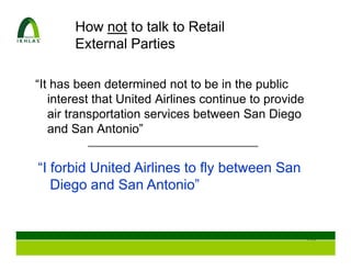 How not to talk to Retail
       External Parties

“It has been determined not to be in the public
   interest that United Airlines continue to provide
   air transportation services between San Diego
   and San Antonio”


“I forbid United Airlines to fly between San
   Diego and San Antonio”


                                                       110
 