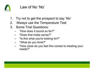 Law of No ‘No’

1. Try not to get the prospect to say ‘No’
2. ‘Always use the Temperature Test
3. Some Trial Questions:
  –   "How does it sound so far?"
  –   "Does that make sense?"
  –   "Is this what you're looking for?"
  –   "What do you think?"
  –   "How close do you feel this comes to meeting your
      needs?"




                                                      111
 