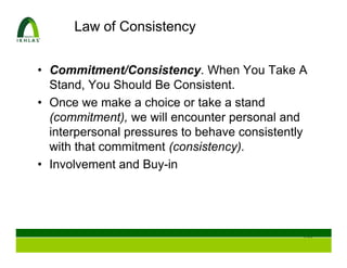 Law of Consistency


• Commitment/Consistency. When You Take A
  Stand, You Should Be Consistent.
• Once we make a choice or take a stand
  (commitment), we will encounter personal and
  interpersonal pressures to behave consistently
  with that commitment (consistency).
• Involvement and Buy-in




                                               116
 