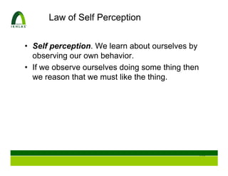 Law of Self Perception


• Self perception. We learn about ourselves by
  observing our own behavior.
• If we observe ourselves doing some thing then
  we reason that we must like the thing.




                                              118
 