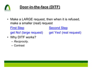Door-in-the-face (DITF)


• Make a LARGE request, then when it is refused,
  make a smaller (real) request
  First Step                Second Step
  get No! (large request)   get Yes! (real request)
• Why DITF works?
  – Reciprocity.
  – Contrast




                                                  119
 