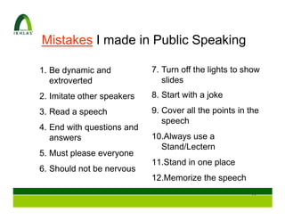 Mistakes I made in Public Speaking

1. Be dynamic and           7. Turn off the lights to show
   extroverted                 slides
2. Imitate other speakers   8. Start with a joke
3. Read a speech            9. Cover all the points in the
                               speech
4. End with questions and
   answers                  10.Always use a
                              Stand/Lectern
5. Must please everyone
                            11.Stand in one place
6. Should not be nervous
                            12.Memorize the speech
                                                       12
 