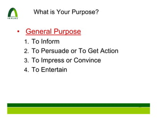 What is Your Purpose?


• General Purpose
 1. To Inform
 2. To Persuade or To Get Action
 3. To Impress or Convince
 4. To Entertain




                                   18
 