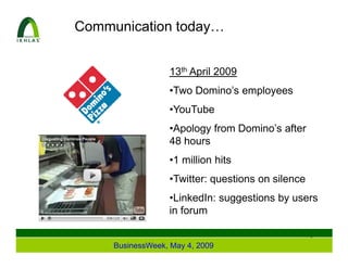 Communication today…


                  13th April 2009
                  •Two Domino’s employees
                  •YouTube
                  •Apology from Domino’s after
                  48 hours
                  •1 million hits
                  •Twitter: questions on silence
                  •LinkedIn: suggestions by users
                  in forum

                                                   2
     BusinessWeek, May 4, 2009
 
