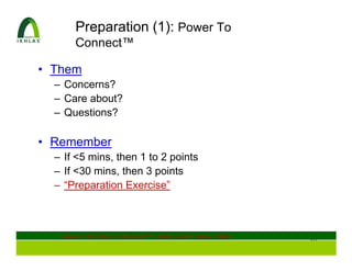 Preparation (1): Power To
       Connect™

• Them
  – Concerns?
  – Care about?
  – Questions?

• Remember
  – If <5 mins, then 1 to 2 points
  – If <30 mins, then 3 points
  – “Preparation Exercise”



   Source: The Power To Connect®, T. Easler and C. Easler; 2003
                                                                  20
 