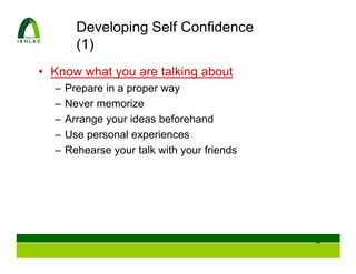 Developing Self Confidence
        (1)
• Know what you are talking about
  –   Prepare in a proper way
  –   Never memorize
  –   Arrange your ideas beforehand
  –   Use personal experiences
  –   Rehearse your talk with your friends




                                             34
 
