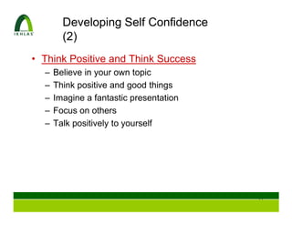 Developing Self Confidence
        (2)
• Think Positive and Think Success
  –   Believe in your own topic
  –   Think positive and good things
  –   Imagine a fantastic presentation
  –   Focus on others
  –   Talk positively to yourself




                                         35
 