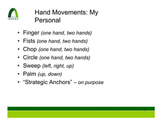 Hand Movements: My
        Personal
•   Finger (one hand, two hands)
•   Fists (one hand, two hands)
•   Chop (one hand, two hands)
•   Circle (one hand, two hands)
•   Sweep (left, right, up)
•   Palm (up, down)
•   “Strategic Anchors” – on purpose



                                       51
 