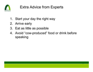 Extra Advice from Experts


1.   Start your day the right way
2.   Arrive early
3.   Eat as little as possible
4.   Avoid “cow-produced” food or drink before
     speaking




                                                 53
 
