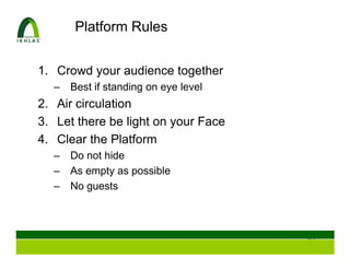 Platform Rules


1. Crowd your audience together
  –   Best if standing on eye level
2. Air circulation
3. Let there be light on your Face
4. Clear the Platform
  –   Do not hide
  –   As empty as possible
  –   No guests



                                      63
 