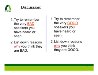 Discussion:


1. Try to remember      1. Try to remember
   the very BAD            the very GOOD
   speakers you            speakers you
   have heard or           have heard or
   seen.                   seen.

2. List down reasons    2. List down reasons
   why you think they      why you think
   are BAD.                they are GOOD.



                                               8
 