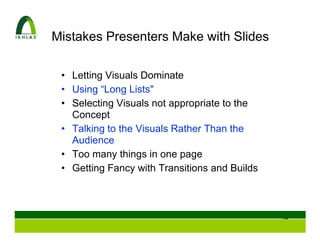 Mistakes Presenters Make with Slides

 • Letting Visuals Dominate
 • Using “Long Lists"
 • Selecting Visuals not appropriate to the
   Concept
 • Talking to the Visuals Rather Than the
   Audience
 • Too many things in one page
 • Getting Fancy with Transitions and Builds



                                               94
 