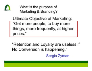 What is the purpose of
    Marketing & Branding?
Ultimate Objective of Marketing:
“Get more people, to buy more
things, more frequently, at higher
prices.”

“Retention and Loyalty are useless if
No Conversion is happening.”
                   Sergio Zyman
                                        99
 