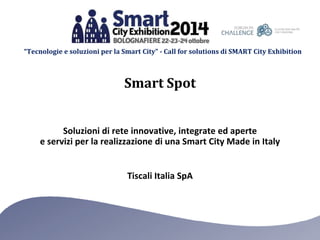 “Tecnologie e soluzioni per la Smart City” - Call for solutions di SMART City Exhibition 
Smart Spot 
Soluzioni di rete innovative, integrate ed aperte 
e servizi per la realizzazione di una Smart City Made in Italy 
Tiscali Italia SpA 
 