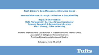Tisch Library’s Data Management Services Group
Accomplishments, Strategic Initiatives & Sustainability
Regina Fisher Raboin
Data Management Services Group Coordinator
Science Research & Instruction Librarian
Tisch Library, Tufts University
Numeric and Geospatial Data Services in Academic Libraries Interest Group
(Association of College and Research Libraries)
American Library Association Annual Meeting
Saturday, June 28, 2014
 