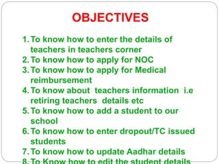 OBJECTIVES
1.To know how to enter the details of
teachers in teachers corner
2.To know how to apply for NOC
3.To know how to apply for Medical
reimbursement
4.To know about teachers information i.e
retiring teachers details etc
5.To know how to add a student to our
school
6.To know how to enter dropout/TC issued
students
7.To know how to update Aadhar details
 