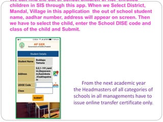 We can find the out of school children or not enrolled
children in SIS through this app. When we Select District,
Mandal, Village in this application the out of school student
name, aadhar number, address will appear on screen. Then
we have to select the child, enter the School DISE code and
class of the child and Submit.
From the next academic year
the Headmasters of all categories of
schools in all managements have to
issue online transfer certificate only.
 