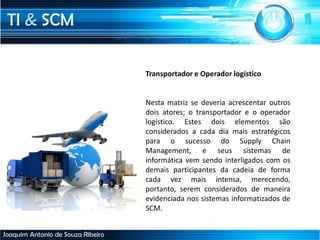 TI & SCM
Joaquim Antonio de Souza Ribeiro
Transportador e Operador logístico
Nesta matriz se deveria acrescentar outros
dois atores; o transportador e o operador
logístico. Estes dois elementos são
considerados a cada dia mais estratégicos
para o sucesso do Supply Chain
Management, e seus sistemas de
informática vem sendo interligados com os
demais participantes da cadeia de forma
cada vez mais intensa, merecendo,
portanto, serem considerados de maneira
evidenciada nos sistemas informatizados de
SCM.
 