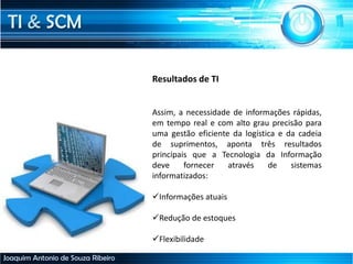 TI & SCM
Joaquim Antonio de Souza Ribeiro
Resultados de TI
Assim, a necessidade de informações rápidas,
em tempo real e com alto grau precisão para
uma gestão eficiente da logística e da cadeia
de suprimentos, aponta três resultados
principais que a Tecnologia da Informação
deve fornecer através de sistemas
informatizados:
Informações atuais
Redução de estoques
Flexibilidade
 