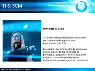 TI & SCM
Joaquim Antonio de Souza Ribeiro
Informações atuais
As informações geradas pelo sistema devem
ser rápidas e precisas para o bom
funcionamento do SCM.
Entendemos que informações do andamento
de uma ordem, da disponibilidade de
produtos, da programação de entregas ou os
dados do faturamento são elementos
fundamentais do serviço prestado aos clientes.
 