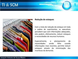 TI & SCM
Joaquim Antonio de Souza Ribeiro
Redução de estoques
Com a meta de redução do estoque em toda
a cadeia de suprimentos, os executivos
percebem que com informações adequadas,
eles podem, efetivamente, reduzir estoques
e necessidades de recursos humanos.
Especialmente, o planejamento de
necessidades sendo feito usando
informações mais recentes, permite reduzir
estoques através da minimização das
incertezas da demanda.
 