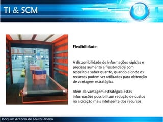 TI & SCM
Joaquim Antonio de Souza Ribeiro
Flexibilidade
A disponibilidade de informações rápidas e
precisas aumenta a flexibilidade com
respeito a saber quanto, quando e onde os
recursos podem ser utilizados para obtenção
de vantagem estratégica.
Além da vantagem estratégica estas
informações possibilitam redução de custos
na alocação mais inteligente dos recursos.
 