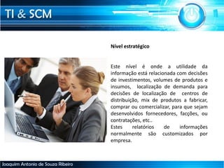 TI & SCM
Joaquim Antonio de Souza Ribeiro
Nível estratégico
Este nível é onde a utilidade da
informação está relacionada com decisões
de investimentos, volumes de produtos e
insumos, localização de demanda para
decisões de localização de centros de
distribuição, mix de produtos a fabricar,
comprar ou comercializar, para que sejam
desenvolvidos fornecedores, facções, ou
contratações, etc..
Estes relatórios de informações
normalmente são customizados por
empresa.
 