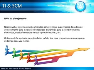 TI & SCM
Joaquim Antonio de Souza Ribeiro
Nível do planejamento
Neste nível as informações são utilizadas por gerentes e supervisores da cadeia de
abastecimento para a alocação de recursos disponíveis para o atendimento das
demandas, níveis de estoque em cada ponto da cadeia, etc.
O sistema informatizado deve ter dados suficientes para o planejamento num prazo
de tempo cada vez menor.
 