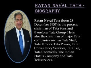RATAN NAVAL TATA -
BIOGRAPHY
Ratan Naval Tata (born 28
December 1937) is the present
chairman of Tata Sons and
therefore, Tata Group. He is
also the chairman of major Tata
companies such as Tata Steel,
Tata Motors, Tata Power, Tata
Consultancy Services, Tata Tea,
Tata Chemicals, The Indian
Hotels Company and Tata
Teleservices.
 