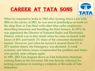CAREER AT TATA SONS
When he returned to India in 1962 after turning down a job with
IBM on the advice of JRD, he was sent to Jamshedpur to work on
the shop floor at Tata Steel with other blue-collar employees,
shovelling limestone and handling the blast furnace. In 1971, he
was appointed the Director of National Radio and Electronics
(Nelco), which was in dire straits when he came on board: with
losses of 40% and barely 2% share of the consumer electronics
market. However, just when he turned it around (from 2% to
25% market share), the Emergency was declared. A weak
economy and labour issues compounded the problem and Nelco
was quickly near collapse again.
In 1981, JRD Tata stepped down as Tata Industries chairman,
naming Ratan as his successor. He was heavily criticized for
lacking experience in running a company of the scale of Tata
Industries.
 