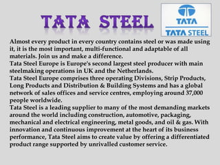 Almost every product in every country contains steel or was made using
it, it is the most important, multi-functional and adaptable of all
materials. Join us and make a difference.
Tata Steel Europe is Europe's second largest steel producer with main
steelmaking operations in UK and the Netherlands.
Tata Steel Europe comprises three operating Divisions, Strip Products,
Long Products and Distribution & Building Systems and has a global
network of sales offices and service centres, employing around 37,000
people worldwide.
Tata Steel is a leading supplier to many of the most demanding markets
around the world including construction, automotive, packaging,
mechanical and electrical engineering, metal goods, and oil & gas. With
innovation and continuous improvement at the heart of its business
performance, Tata Steel aims to create value by offering a differentiated
product range supported by unrivalled customer service.
 