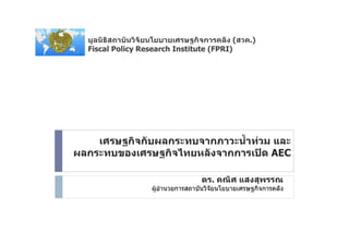 มูลนิธิสถาบันวิจัยนโยบายเศรษฐกิจการคลัง (สวค.)
  Fiscal Policy Research Institute (FPRI)




    เศรษฐกิจกับผลกระทบจากภาวะน้ําทวม และ
ผลกระทบของเศรษฐกิจไทยหลังจากการเปด AEC

                                   ดร. คณิศ แสงสุพรรณ
                   ผูอํานวยการสถาบันวิจัยนโยบายเศรษฐกิจการคลัง
 