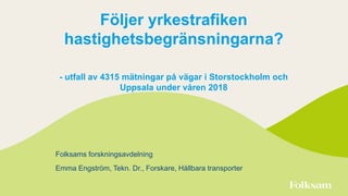 Följer yrkestrafiken
hastighetsbegränsningarna?
- utfall av 4315 mätningar på vägar i Storstockholm och
Uppsala under våren 2018
Folksams forskningsavdelning
Emma Engström, Tekn. Dr., Forskare, Hållbara transporter
 