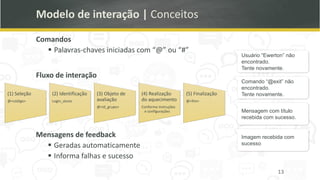 Usuário “Ewerton” não
encontrado.
Tente novamente.
Comando “@exit” não
encontrado.
Tente novamente.
Mensagem com título
recebida com sucesso.
Imagem recebida com
sucesso
Modelo de interação | Conceitos
Comandos
▪ Palavras-chaves iniciadas com “@” ou “#”
Fluxo de interação
13
(1) Seleção
@<código>
(2) Identificação
Login_aluno
(3) Objeto de
avaliação
@<id_grupo>
(4) Realização
do aquecimento
Conforme instruções
e configurações
(5) Finalização
@<fim>
Mensagens de feedback
▪ Geradas automaticamente
▪ Informa falhas e sucesso
 